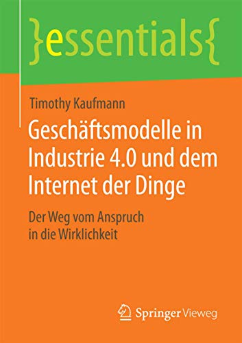 Geschäftsmodelle in Industrie 4.0 und dem Internet der Dinge: Der Weg vom Anspruch in die Wirklichkeit (essentials) von Springer Vieweg